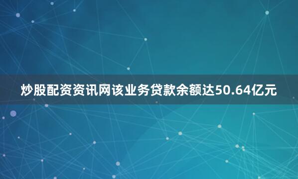 炒股配资资讯网该业务贷款余额达50.64亿元