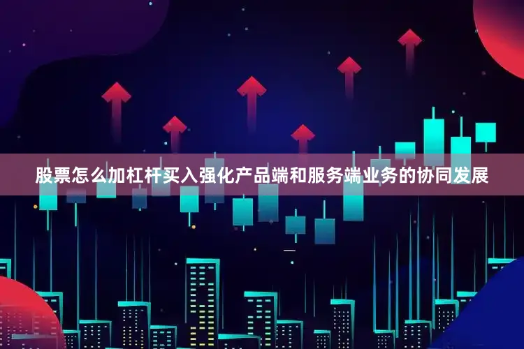 股票怎么加杠杆买入强化产品端和服务端业务的协同发展